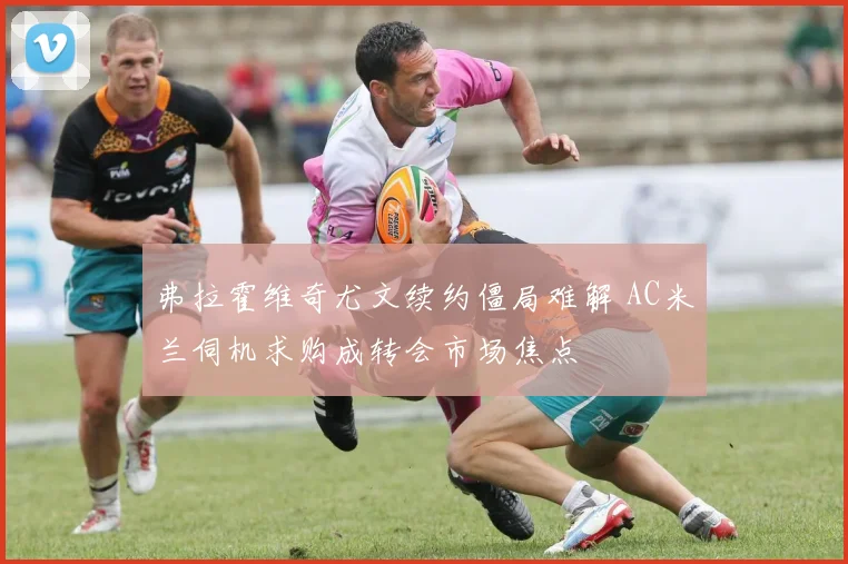 弗拉霍维奇尤文续约僵局难解 AC米兰伺机求购成转会市场焦点