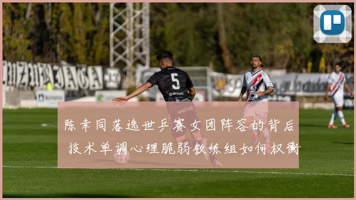 陈幸同落选世乒赛女团阵容的背后 技术单调心理脆弱教练组如何权衡取舍