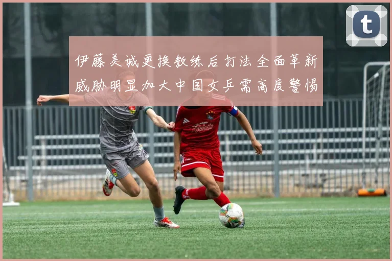 伊藤美诚更换教练后打法全面革新威胁明显加大中国女乒需高度警惕