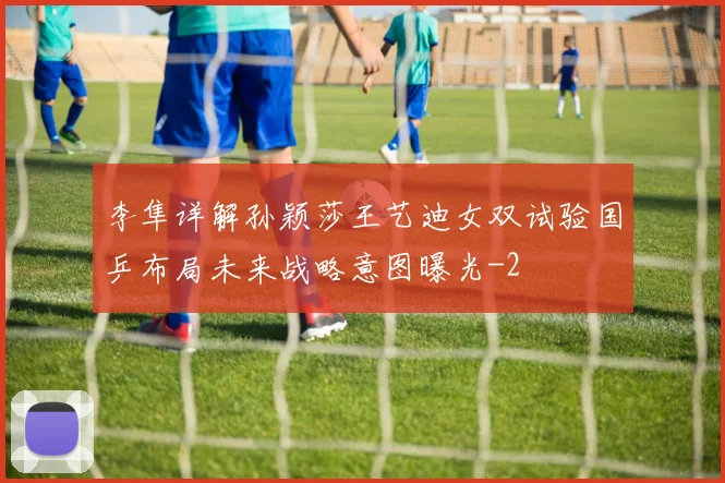 李隼详解孙颖莎王艺迪女双试验国乒布局未来战略意图曝光