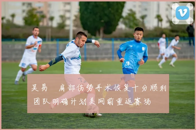 吴易昺肩部伤势手术恢复十分顺利 团队明确计划美网前重返赛场