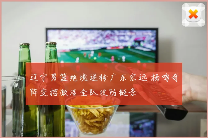 辽宁男篮绝境逆转广东宏远 杨鸣奇阵变招激活全队攻防链条