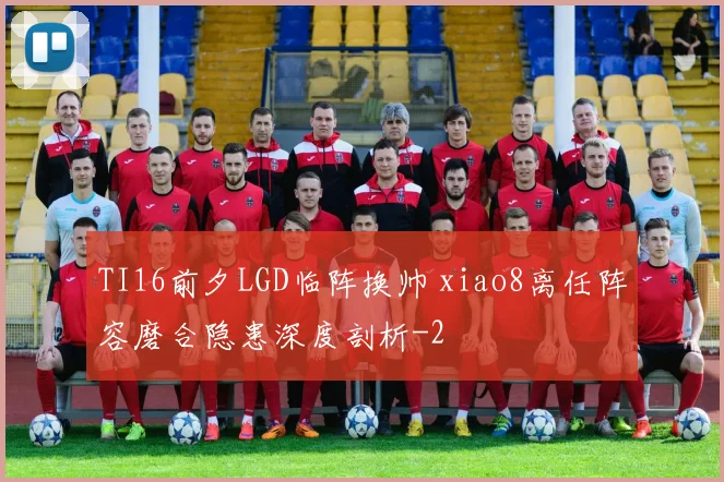 TI16前夕LGD临阵换帅 xiao8离任阵容磨合隐患深度剖析
