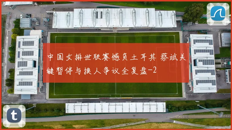 中国女排世联赛憾负土耳其 蔡斌关键暂停与换人争议全复盘