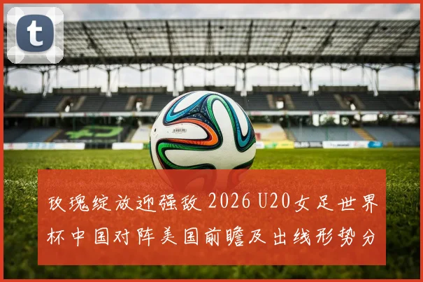 玫瑰绽放迎强敌 2026 U20女足世界杯中国对阵美国前瞻及出线形势分析