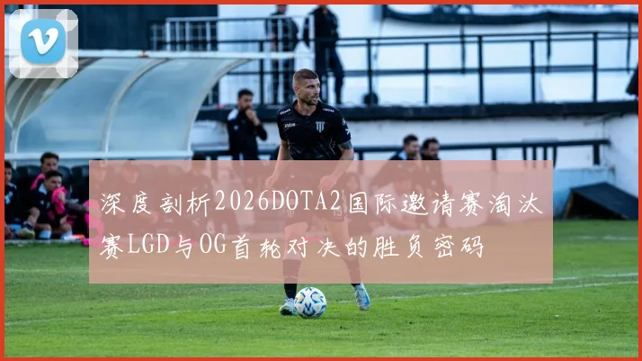 深度剖析2026DOTA2国际邀请赛淘汰赛LGD与OG首轮对决的胜负密码