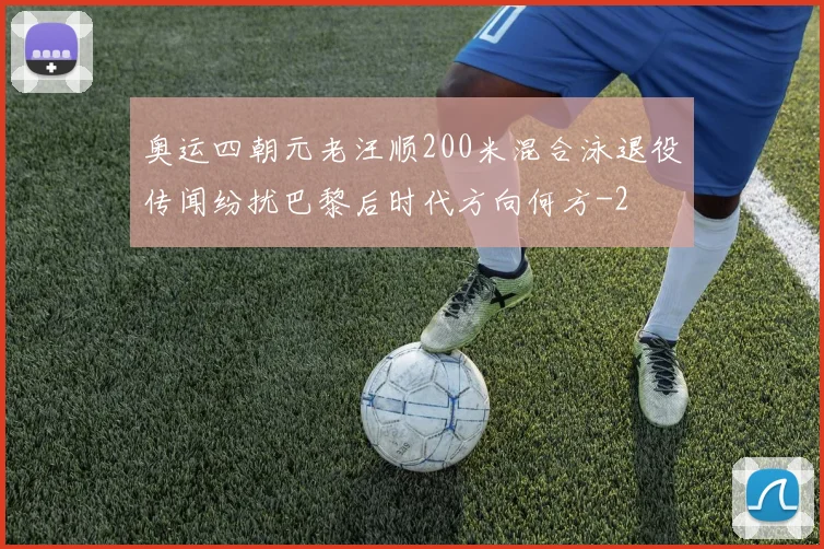 奥运四朝元老汪顺200米混合泳退役传闻纷扰巴黎后时代方向何方
