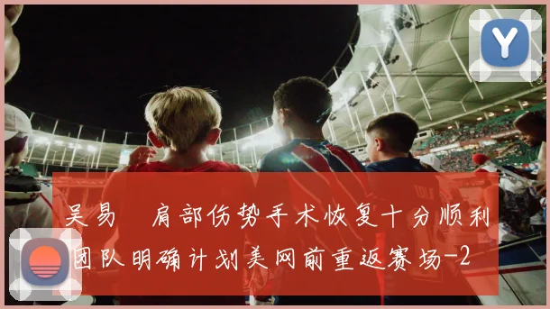 吴易昺肩部伤势手术恢复十分顺利 团队明确计划美网前重返赛场
