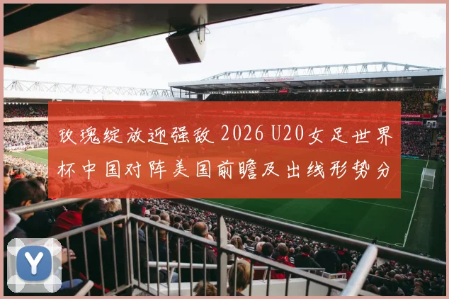 玫瑰绽放迎强敌 2026 U20女足世界杯中国对阵美国前瞻及出线形势分析