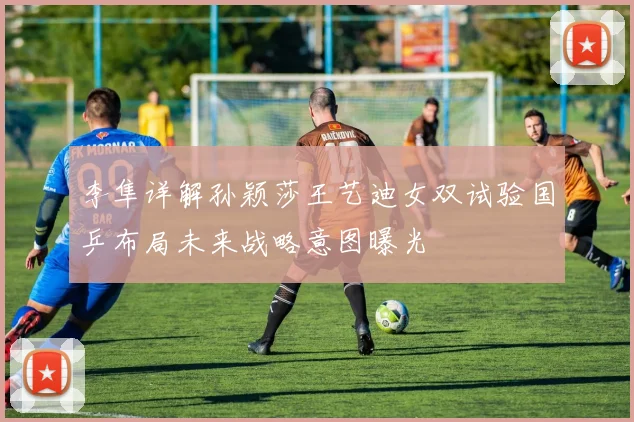 李隼详解孙颖莎王艺迪女双试验国乒布局未来战略意图曝光
