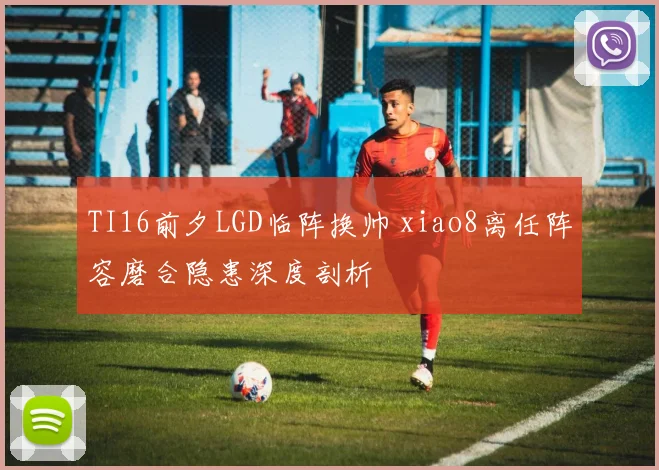 TI16前夕LGD临阵换帅 xiao8离任阵容磨合隐患深度剖析