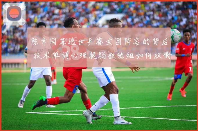 陈幸同落选世乒赛女团阵容的背后 技术单调心理脆弱教练组如何权衡取舍