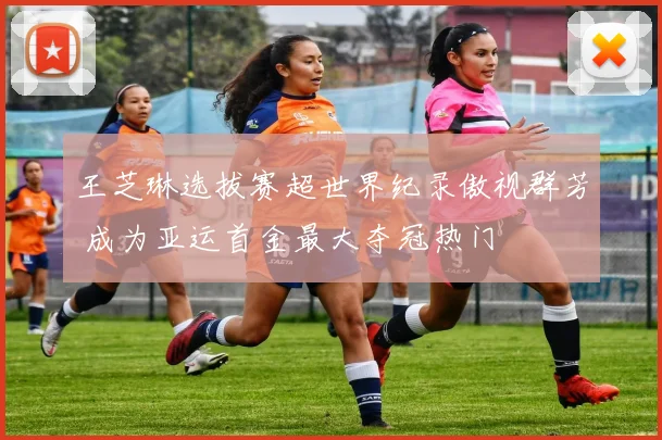 王芝琳选拔赛超世界纪录傲视群芳 成为亚运首金最大夺冠热门