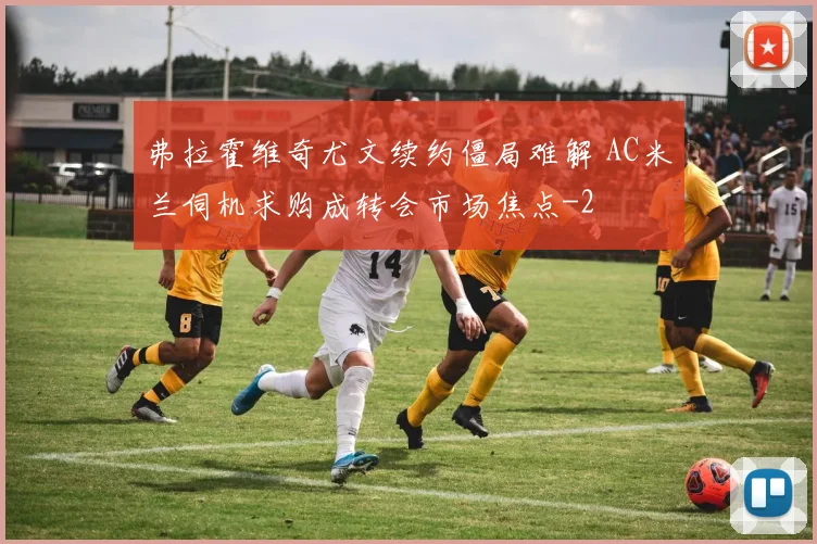 弗拉霍维奇尤文续约僵局难解 AC米兰伺机求购成转会市场焦点