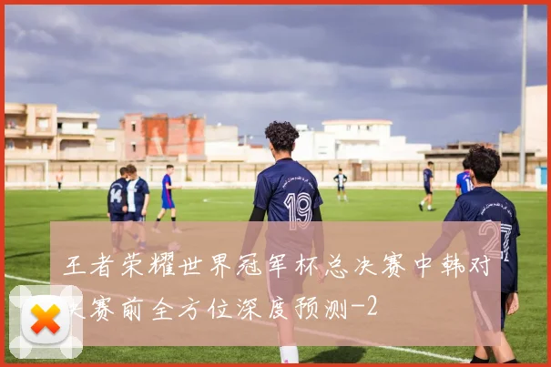 王者荣耀世界冠军杯总决赛中韩对决赛前全方位深度预测