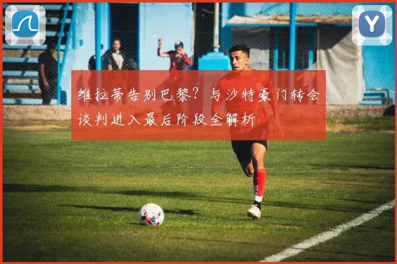 维拉蒂告别巴黎？与沙特豪门转会谈判进入最后阶段全解析